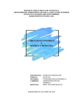 REPÚBLICA BOLIVARIANA DE VENEZUELA
MINISTERIO DEL PODER POPULAR PARA LA EDUCACIÓN SUPERIOR
INSTITUTO UNIVERSITARIO JESÚS OBRERO
BARQUISIMETO ESTADO LARA
CIRCUITO ECONOMICO
Y
OFERTA Y DEMANDA
ESTUDIANTE:
CÉDULA:
MATERIA:
CARRERA:
DOCENTE:
GEORLENA MOGOLLÓN
29.654.165
FUNDAMENTOS ECONOMICA I
ADMINISTRACIÓN DE
EMPRESA
PROF. WILIAMS MUJICAS
BARQUISIMETO, OCTUBRE DE 2020
 