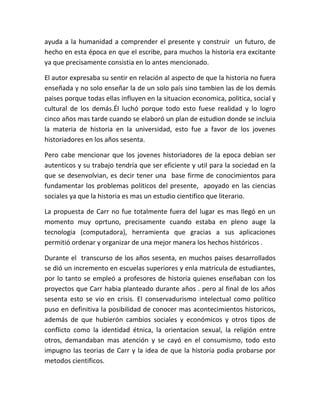 ayuda a la humanidad a comprender el presente y construir un futuro, de
hecho en esta época en que el escribe, para muchos la historia era excitante
ya que precisamente consistia en lo antes mencionado.

El autor expresaba su sentir en relación al aspecto de que la historia no fuera
enseñada y no solo enseñar la de un solo país sino tambien las de los demás
paises porque todas ellas influyen en la situacion economica, politica, social y
cultural de los demás.Él luchó porque todo esto fuese realidad y lo logro
cinco años mas tarde cuando se elaboró un plan de estudion donde se incluia
la materia de historia en la universidad, esto fue a favor de los jovenes
historiadores en los años sesenta.

Pero cabe mencionar que los jovenes historiadores de la epoca debian ser
autenticos y su trabajo tendría que ser eficiente y util para la sociedad en la
que se desenvolvian, es decir tener una base firme de conocimientos para
fundamentar los problemas politicos del presente, apoyado en las ciencias
sociales ya que la historia es mas un estudio cientifico que literario.

La propuesta de Carr no fue totalmente fuera del lugar es mas llegó en un
momento muy oprtuno, precisamente cuando estaba en pleno auge la
tecnologia (computadora), herramienta que gracias a sus aplicaciones
permitió ordenar y organizar de una mejor manera los hechos históricos .

Durante el transcurso de los años sesenta, en muchos paises desarrollados
se dió un incremento en escuelas superiores y enla matricula de estudiantes,
por lo tanto se empleó a profesores de historia quienes enseñaban con los
proyectos que Carr habia planteado durante años . pero al final de los años
sesenta esto se vio en crisis. El conservadurismo intelectual como político
puso en definitiva la posibilidad de conocer mas acontecimientos historicos,
además de que hubierón cambios sociales y económicos y otros tipos de
conflicto como la identidad étnica, la orientacion sexual, la religión entre
otros, demandaban mas atención y se cayó en el consumismo, todo esto
impugno las teorias de Carr y la idea de que la historia podia probarse por
metodos cientificos.
 