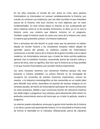 En los años noventas el mundo de carr entro en crisis, pero jóvenes
historiadores se interesaban en conocer verdadearamente la historia, aun
cuando no contaran con evidencias, por eso ellos escribían lo que entendían
acerca de la historia, más esos escritos no eran objetivos por no estar
fundamentados. En ésta mísma época la historia se fue sustituyendo por
otras materias como es la de estudios financieros, es decir ya no se veia la
historia como una materia que deberia incluirse en el programa.
También surgió la historia social no como una rama de la historia sino como
la materia que pretendía sustituir a la historia tradicional.

Pero a principios del año dosmil se pudo notar que las personas no habían
dejado de escribir historia y los estudiantes tampoco habían dejado de
aprender acerca del pasado, es entónces cuando los historiadores
comenzaron a escribir acerca de la historia de la gente humilde y de la época
moderna, los historiadores piensan que a través de éstos escritos podemos
apreciar mas la condición humana, conociendo acerca de nuestra cultura y
acerca de otras, esto no significa, dice Carr que la historia ya se haya perdido
si no que muchos historiadores aún escriben hechos importantes.

Los seres humanos tenemos una conciencia histórica porque ella esta
presente a nuestro alrededor. La cultura literaria se ha encargado de
recuperar los recuerdos de eventos historicos importantes, incluso las
novelas y la industria cinematográfica se han convertido en un medio ideal
para difundir esos echos, basandose en puestas de escenas antiguas en un
contexto pasado, de hecho los historiadores participan de manera exhaustiva
en estos proyectos, debido a que numerosos hechos de relevancia histórica
han dado origen a programas muy exitosos, pero obviamente ellos tienen un
profundo conocimiento acerca del tema que va a tratar la película, novela o
programa.

Lo anterior puede entenderse como,que la gente tenía hambre de la historia
y sin darse cuenta está aprendiendo historia. En la actualidad la historia trata
de formar la identidad en el individuo reflexionando acerca de ¿Quiénes
 