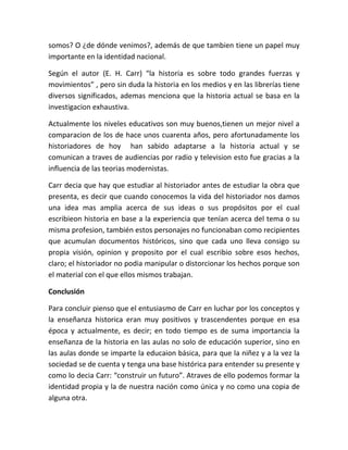 somos? O ¿de dónde venimos?, además de que tambien tiene un papel muy
importante en la identidad nacional.

Según el autor (E. H. Carr) “la historia es sobre todo grandes fuerzas y
movimientos” , pero sin duda la historia en los medios y en las librerías tiene
diversos significados, ademas menciona que la historia actual se basa en la
investigacion exhaustiva.

Actualmente los niveles educativos son muy buenos,tienen un mejor nivel a
comparacion de los de hace unos cuarenta años, pero afortunadamente los
historiadores de hoy han sabido adaptarse a la historia actual y se
comunican a traves de audiencias por radio y television esto fue gracias a la
influencia de las teorias modernistas.

Carr decia que hay que estudiar al historiador antes de estudiar la obra que
presenta, es decir que cuando conocemos la vida del historiador nos damos
una idea mas amplia acerca de sus ideas o sus propósitos por el cual
escribieon historia en base a la experiencia que tenían acerca del tema o su
misma profesion, también estos personajes no funcionaban como recipientes
que acumulan documentos históricos, sino que cada uno lleva consigo su
propia visión, opinion y proposito por el cual escribio sobre esos hechos,
claro; el historiador no podia manipular o distorcionar los hechos porque son
el material con el que ellos mismos trabajan.

Conclusión

Para concluir pienso que el entusiasmo de Carr en luchar por los conceptos y
la enseñanza historica eran muy positivos y trascendentes porque en esa
época y actualmente, es decir; en todo tiempo es de suma importancia la
enseñanza de la historia en las aulas no solo de educación superior, sino en
las aulas donde se imparte la educaion básica, para que la niñez y a la vez la
sociedad se de cuenta y tenga una base histórica para entender su presente y
como lo decia Carr: “construir un futuro”. Atraves de ello podemos formar la
identidad propia y la de nuestra nación como única y no como una copia de
alguna otra.
 