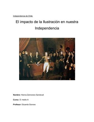 Independencia de Chile:


   El impacto de la Ilustración en nuestra
                          Independencia




Nombre: Hanna Zamorano Sandoval

Curso: II medio A

Profesor: Eduardo Donoso
 