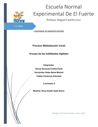 1-1-2016
Licenciatura en educación primaria
Proceso Alfabetización inicial
Ensayo de las habilidades digitales
Integrantes:
García Sauceda Cinthia Paola
Hernández Salas Alexis Marisol
Valdez Cárdenas Antonieta
3 semestre A
Maestra: Rosa Imelda Ayala Ibarra.
Escuela Normal
Experimental De El Fuerte
Profesor Miguel Castillo Cruz
El Sabino El Fuerte Sinaloa. Enero 2016
 