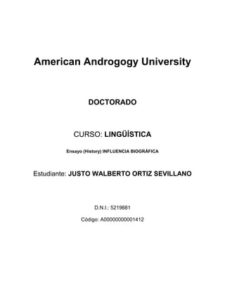 American Androgogy University
DOCTORADO
CURSO: LINGÜÍSTICA
Ensayo (History) INFLUENCIA BIOGRÁFICA
Estudiante: JUSTO WALBERTO ORTIZ SEVILLANO
D.N.I.: 5219881
Código: A00000000001412
 