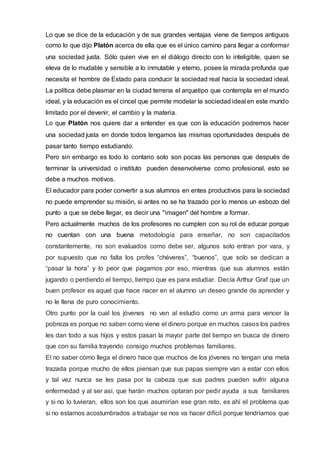 Lo que se dice de la educación y de sus grandes ventajas viene de tiempos antiguos
como lo que dijo Platón acerca de ella que es el único camino para llegar a conformar
una sociedad justa. Sólo quien vive en el diálogo directo con lo inteligible, quien se
eleva de lo mudable y sensible a lo inmutable y eterno, posee la mirada profunda que
necesita el hombre de Estado para conducir la sociedad real hacia la sociedad ideal.
La política debe plasmar en la ciudad terrena el arquetipo que contempla en el mundo
ideal, y la educación es el cincel que permite modelar la sociedad ideal en este mundo
limitado por el devenir, el cambio y la materia.
Lo que Platón nos quiere dar a entender es que con la educación podremos hacer
una sociedad justa en donde todos tengamos las mismas oportunidades después de
pasar tanto tiempo estudiando.
Pero sin embargo es todo lo contario solo son pocas las personas que después de
terminar la universidad o instituto pueden desenvolverse como profesional, esto se
debe a muchos motivos.
El educador para poder convertir a sus alumnos en entes productivos para la sociedad
no puede emprender su misión, si antes no se ha trazado por lo menos un esbozo del
punto a que se debe llegar, es decir una "imagen" del hombre a formar.
Pero actualmente muchos de los profesores no cumplen con su rol de educar porque
no cuentan con una buena metodología para enseñar, no son capacitados
constantemente, no son evaluados como debe ser, algunos solo entran por vara, y
por supuesto que no falta los profes “chéveres”, “buenos”, que solo se dedican a
“pasar la hora” y lo peor que pagamos por eso, mientras que sus alumnos están
jugando o perdiendo el tiempo, tiempo que es para estudiar. Decía Arthur Graf que un
buen profesor es aquel que hace nacer en el alumno un deseo grande de aprender y
no le llena de puro conocimiento.
Otro punto por la cual los jóvenes no ven al estudio como un arma para vencer la
pobreza es porque no saben como viene el dinero porque en muchos casos los padres
les dan todo a sus hijos y estos pasan la mayor parte del tiempo en busca de dinero
que con su familia trayendo consigo muchos problemas familiares.
El no saber cómo llega el dinero hace que muchos de los jóvenes no tengan una meta
trazada porque mucho de ellos piensan que sus papas siempre van a estar con ellos
y tal vez nunca se les pasa por la cabeza que sus padres pueden sufrir alguna
enfermedad y al ser así, que harán muchos optaran por pedir ayuda a sus familiares
y si no lo tuvieran, ellos son los que asumirían ese gran reto, es ahí el problema que
si no estamos acostumbrados a trabajar se nos va hacer difícil porque tendríamos que
 