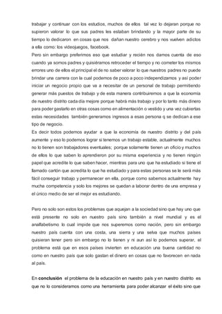 trabajar y continuar con los estudios, muchos de ellos tal vez lo dejaran porque no
supieron valorar lo que sus padres les estaban brindando y la mayor parte de su
tiempo lo dedicaron en cosas que nos dañan nuestro cerebro y nos vuelven adictos
a ella como: los videojuegos, facebook.
Pero sin embargo preferimos eso que estudiar y recién nos damos cuenta de eso
cuando ya somos padres y quisiéramos retroceder el tiempo y no cometer los mismos
errores uno de ellos el principal el de no saber valorar lo que nuestros padres no puede
brindar una carrera con la cual podemos de poco a poco independizarnos y así poder
iniciar un negocio propio que va a necesitar de un personal de trabajo permitiendo
generar más puestos de trabajo y de esta manera contribuiremos a que la economía
de nuestro distrito cada día mejore porque habrá más trabajo y por lo tanto más dinero
para poder gastarlo en otras cosas como en alimentación o vestido y una vez cubiertas
estas necesidades también generamos ingresos a esas persona q se dedican a ese
tipo de negocio.
Es decir todos podemos ayudar a que la economía de nuestro distrito y del país
aumente y eso lo podemos lograr si tenemos un trabajo estable, actualmente muchos
no lo tienen son trabajadores eventuales; porque solamente tienen un oficio y muchos
de ellos lo que saben lo aprendieron por su misma experiencia y no tienen ningún
papel que acredite lo que saben hacer, mientras para uno que ha estudiado si tiene el
llamado cartón que acredita lo que ha estudiado y para estas personas se le será más
fácil conseguir trabajo y permanecer en ella, porque como sabemos actualmente hay
mucha competencia y solo los mejores se quedan a laborar dentro de una empresa y
el único medio de ser el mejor es estudiando.
Pero no solo son estos los problemas que aquejan a la sociedad sino que hay uno que
está presente no solo en nuestro país sino también a nivel mundial y es el
analfabetismo lo cual impide que nos superemos como nación, pero sin embargo
nuestro país cuenta con una costa, una sierra y una selva que muchos países
quisieran tener pero sin embargo no lo tienen y ni aun así lo podemos superar, el
problema está que en esos países invierten en educación una buena cantidad no
como en nuestro país que solo gastan el dinero en cosas que no favorecen en nada
al país.
En conclusión el problema de la educación en nuestro país y en nuestro distrito es
que no lo consideramos como una herramienta para poder alcanzar el éxito sino que
 