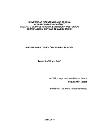 UNIVERSIDAD BICENTENARIA DE ARAGUA
VICERRECTORADO ACADÉMICO
DECANATO DE INVESTIGACIÓN, EXTENSIÓN Y POSTGRADO
DOCTORADO EN CIENCIAS DE LA EDUCACIÓN
INNOVACIONES TECNOLÓGICAS EN EDUCACIÓN
Tema: “La TIC y el Aula”
AUTOR : Jorge Humberto Miranda Realpe
Cédula: 1001580875
Profesora: Dra. María Teresa Hernández
Abril, 2019
 