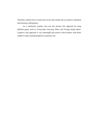 Therefore, teachers have to treat errors as not only natural, but as a positive indication
that learning is taking place.
       As a conclusion, teachers may put into practice this approach by using
different games such as: Crosswords, Guessing, Maze, and Texting among others.
Cognitive code approach is very meaningful and creative when teachers want theirs
student to enjoy learning English in a practical way.
 