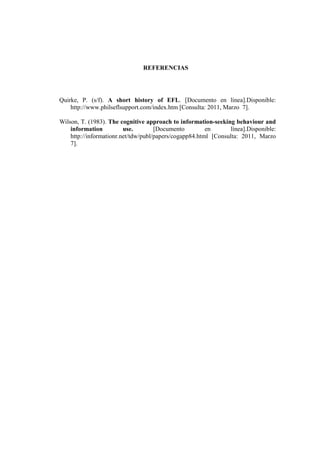 REFERENCIAS




Quirke, P. (s/f). A short history of EFL. [Documento en línea].Disponible:
    http://www.philseflsupport.com/index.htm [Consulta: 2011, Marzo 7].

Wilson, T. (1983). The cognitive approach to information-seeking behaviour and
    information          use.        [Documento         en      línea].Disponible:
    http://informationr.net/tdw/publ/papers/cogapp84.html [Consulta: 2011, Marzo
    7].
 