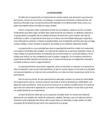 LA CAPACITACION
Al hablar de la capacitación y el entrenamiento existen autores que mencionen que estos van
de la mano, y hasta son uno mismo, sin embargo, la capacitación, formación y entrenamiento son
prácticas enfocadas a que una persona desarrolle aptitudes en un determinado tema o área y así
poder desempeñar dicha actividad con mejor calidad.
Si bien, un personal capaz no garantiza el éxito de una empresa, ayuda en mucho y es parte
fundamental para dicho logro. Al hablar dela capacitación de una empresa, no debemos capacitar a
un grupo obrero encargados del ensamblaje de piezas de televisores, para envolver otro tipo de
materiales, es decir, la capacitación tiene que ser en base a las necesidades del grupo a capacitar y
estar enfocada en aumentar o mejorar la productividad, que el empleado este bien para que así haga
un buen trabajo, y tener siempre un producto de calidad, en un ambiente laboral de calidad.
La capacitación es a una actividad que tiene la capacidad de beneficiar a todos los involucrado,
a la empresa haciéndola más rentable, con material de calidad, con un personal motivado a hacer un
mejor trabajo y en general exitosa. Al empleado que se sentirá mejor en su área de trabajo y con el
trabajo que realiza, con más competencias que le ayuden a progresar. En las mejores ocasiones la
capacitación también beneficia al instructor que se siente satisfecho por un trabajo bien realizado y
resultado visible así como un pago económico.
La capacitación tiene como puntos negativos, como se mencionó, el capacitar a un personal en
área no requerida o que no nos traerá beneficios, el que en muchos ligares se me como una actividad
no necesaria dejando a un lado con esto sus beneficios, así como una mala respuesta por parte de los
participantes.
Para no caer en el error de una capacitación no adecuada se toman en cuenta las necesidades
de la organización y de los recursos humanos haciendo un análisis de fortalezas y debilidades. Los
objetivos tanto económicos, como de recursos humanos de la empresa se deben tomar en cuenta ya
que estos son la base de la organización, y en base a esto podemos deducir en que área y que tema
nos puede beneficiar una capacitación.
La toma de decisión sobre que se va a capacitar nos debe tomar en cuenta solo mediante
observación sino también por medio de entrevistas, sondeos, formulas, que se le aplicaran tanto a
directivos como empleados del último rubro ya que todos son afectados, y todos podrán en dado
caso gozar de los beneficios que traerá una capacitación a un grupo.
 