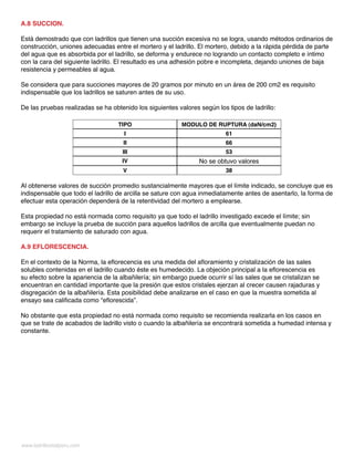 A.8 SUCCION.
Está demostrado que con ladrillos que tienen una succión excesiva no se logra, usando métodos ordinarios de
construcción, uniones adecuadas entre el mortero y el ladrillo. El mortero, debido a la rápida pérdida de parte
del agua que es absorbida por el ladrillo, se deforma y endurece no logrando un contacto completo e íntimo
con la cara del siguiente ladrillo. El resultado es una adhesión pobre e incompleta, dejando uniones de baja
resistencia y permeables al agua.
Se considera que para succiones mayores de 20 gramos por minuto en un área de 200 cm2 es requisito
indispensable que los ladrillos se saturen antes de su uso.
De las pruebas realizadas se ha obtenido los siguientes valores según los tipos de ladrillo:
TIPO MODULO DE RUPTURA (daN/cm2)
I 61
II 66
III 53
IV No se obtuvo valores
V 38
Al obtenerse valores de succión promedio sustancialmente mayores que el límite indicado, se concluye que es
indispensable que todo el ladrillo de arcilla se sature con agua inmediatamente antes de asentarlo, la forma de
efectuar esta operación dependerá de la retentividad del mortero a emplearse.
Esta propiedad no está normada como requisito ya que todo el ladrillo investigado excede el límite; sin
embargo se incluye la prueba de succión para aquellos ladrillos de arcilla que eventualmente puedan no
requerir el tratamiento de saturado con agua.
A.9 EFLORESCENCIA.
En el contexto de la Norma, la eflorecencia es una medida del afloramiento y cristalización de las sales
solubles contenidas en el ladrillo cuando éste es humedecido. La objeción principal a la eflorescencia es
su efecto sobre la apariencia de la albañilería; sin embargo puede ocurrir sí las sales que se cristalizan se
encuentran en cantidad importante que la presión que estos cristales ejerzan al crecer causen rajaduras y
disgregación de la albañilería. Esta posibilidad debe analizarse en el caso en que la muestra sometida al
ensayo sea calificada como “eflorescida”.
No obstante que esta propiedad no está normada como requisito se recomienda realizarla en los casos en
que se trate de acabados de ladrillo visto o cuando la albañilería se encontrará sometida a humedad intensa y
constante.
www.ladrillositalperu.com
 