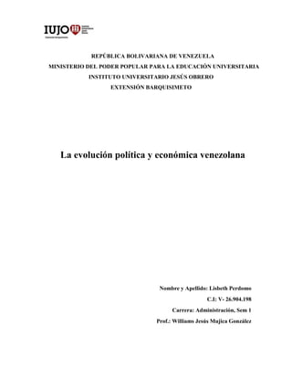 REPÚBLICA BOLIVARIANA DE VENEZUELA
MINISTERIO DEL PODER POPULAR PARA LA EDUCACIÓN UNIVERSITARIA
INSTITUTO UNIVERSITARIO JESÚS OBRERO
EXTENSIÓN BARQUISIMETO
La evolución política y económica venezolana
Nombre y Apellido: Lisbeth Perdomo
C.I: V- 26.904.198
Carrera: Administración, Sem 1
Prof.: Williams Jesús Mujica González
 