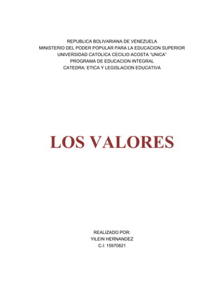 REPUBLICA BOLIVARIANA DE VENEZUELA<br />MINISTERIO DEL PODER POPULAR PARA LA EDUCACION SUPERIOR<br />UNIVERSIDAD CATOLICA CECILIO ACOSTA “UNICA”<br />PROGRAMA DE EDUCACION INTEGRAL<br />CATEDRA: ETICA Y LEGISLACION EDUCATIVA<br />LOS VALORES<br />                      REALIZADO POR:<br />                                                           YILEIN HERNANDEZ<br />                                                C.I: 15970821<br />ENSAYO SOBRE LA LECTURA COMPLEMENTARIA DE LOS VALORES: <br />Todo acto moral entraña la necesidad de elegir entre varios actos posibles. El comportamiento moral  no solamente forma parte de nuestra  vida cotidiana, es un hecho humano entre otros  sino que es valioso; o seas, tiene para nosotros un valor. Tener un contenido axiológico ( de axios, en griego valor) no solo significa  que consideramos la buena conducta o positiva , digna de aprecio  o alabanzas, desde el punto de vista moral ; significa también que puede ser mala , digna de condena o censura , negativa desde el punto de vista moral. En uno caso u otro, la valoramos, o juzgamos como tal, en términos axiológico.<br />¿QUE SON LOS VALORES?<br />Cuando hablamos de valores tenemos que tener en cuenta la utilidad, la bondad, la belleza, la justicia, etc... Así como los polos negativos correspondientes: inutilidad, maldad fealdad injusticia, etc... <br />Nos referimos en primer lugar al valor que atribuimos a las cosas u objetos, ya sean naturales o producidos por el hombre, y mas tarde nos ocupamos del valor con respecto a  la conducta humana, y particularmente, a la conducta moral.  <br />SOBRE EL VALOR ECONOMICO <br />El termino valor cuyo uso se extiende hoy a todos los campos de la actividad humana, incluyendo, por supuesto, la moral, proviene de la economía. Corresponde el merito de haber analizado el valor económico ofreciéndonos, con ello los rasgos esenciales del valor en general. Aunque el valor económico tenga un contenido distinto de otros valores, como el estético, político, jurídico o moral, su análisis resulta muy fecundo cuando se trata de esclarecer la esencia del valor en general poniendo de manifiesto su significación social, humana, con lo cual se esta en condiciones de responder con firmeza a la cuestión cardinal des i son objetivos o subjetivos, o que tipo peculiar en su objetividad.  <br />Veamos este valor con respecto a un objetivo económico de la mercadería. La mercadería es   , en primer  lugar   , un objeto  útil, es decir  satisfacer determinadas necesidades humanas. Tiene para nosotros una utilidad y, en este sentido, posee un valor de uso. La mercadería vale en cuanto que podemos usarla. Pero el objeto útil (seda, oro   , lienzo   , hierro)  no podría ser usado por tanto no tendría un valor de uso, si no poseyera ciertas propiedades sensibles o materiales. A la vez, el valor de uso solo existe potencialmente en dichas propiedades, y “toma cuerpo” o existe efectivamente cuando el objeto es usado. Una relación <br />El valor de cambio de mercadería es indiferente a su valor de uso, óseas, es independiente de su capacidad para satisfacer una necesidad humana determinada. Pero  si es indiferente al valor de uso, solo un objeto útil puede ser un valor de cambio. <br />DEFINCION DE VALOR <br />El valor no lo poseen los objetos de por si, sino que estos lo adquieren gracias a su relación con el hombre como ser social. Pero los objetos, a su vez, solo pueden ser valiosos cuando están efectivamente de ciertas propiedades objetivas. <br />OBJETIVISMO Y SUBJETIVISMO AXIOLOGICOS<br />El objetivismo axiológico tiene antecedentes tan lejos como los que encontramos en platón en su doctrina metafísica de ideas. lo bello y lo bueno existe idealmente , como entidades  supraempricas, intemporales, inmuebles y absolutas que existen en si y por si , independientemente de como se plasmen en las cosas empíricas , temporales , mudadizas y relativas , e independientemente también de la relación que el hombre pueda mantener con ellas conociéndolas o incluyéndolas. En nuestro tiempo el objetivismo axiológico se halla representado sobre todo, por los filósofos idealistas alemanes Max Scheler y Nikolai Hartmann. <br />Dejando a un lado las diferencias de matiz, no desdeñables, entre sus principales representantes podemos caracterizar esta posición entre sus principales representantes.<br />Aunque el objetivismo, al atribuir al valor un carácter absoluto, intemporal e incondicionado, lo separe de los bienes o cosas valiosas, no puede dejar de reconocer que el bien no podría existir como tal, es decir, como una cosa que vale, sin el correspondiente valor. <br />LA OBJETIVIDAD DE LOS VALORES <br />Esta posee una objetividad particular, que se distingue de la objetividad meramente natural o física de los objetos que existen o pueden al margen del hombre, con anterioridad al margen de la sociedad.<br />Existen pues objetivamente, es decir con una objetividad social. Los valores, por ende únicamente se dan en un mundo social, es decir, por y para el hombre. <br />VALORES MORALES Y NO MORALES <br />Los valores humanos  únicamente se dan en actos o productos humanos. Solo lo que tiene una significación humanan puede ser valorado moralmente , pero a su vez , solo los actos o productos que los hombres pueden reconocer como suyos , es decir , los realizados conscientemente y libremente , y con respecto a los cuales se le puede atribuir una responsabilidad moral .  En este sentido, podemos calificar moralmente la conducta  de los individuos o de grupos sociales, las intenciones de sus actos, y sus resultados y consecuencias, las actividades  de lasa instituciones sociales, etc... Ahora, aunque uno de ellos sea el determinante. Así, por ejemplo, una obra de arte  puede no solo tener un valor estético, sino también político o moral. Es perfectamente legítimo abstraer un valor de esta constelación de valores, pero a condición de no reducir un valor a otro. <br />LA VALORACION MORAL <br />El carácter concreto de la valoración moral.<br />Entendemos por valoración la atribución correspondiente a actos de productos humanos. La valoración moral comprende estos tres elementos:<br />El valor atribuible  <br />El objeto valorado (actos o normas morales) y <br />El sujeto que valora <br />En primer lugar ay que tener presente   que el valor se atribuye a un objeto social, establecido o creado por el hombre en el curso de su actividad histórico-social. Por tanto, la valoración, por ser atribución de un valor así construido, tiene también un carácter concreto, histórico-social. Puesto que no existen en si, sino por y para el hombre, los valores se concretizan de acuerdo con las formas que adopta la existencia del hombre como ser histórico-social. <br />Finalmente, la valoración es siempre atribución del valor por sujeto. Este se sitúa, con ello, ante el acto de otro, aprobándolo o reprobándolo. Juzga así, con ello, ante el acto de otro, aprobándolo o reprobándolo.  Juzga así como lo afecta no ya a el personalmente, sino a otros individuos, o a una comunidad entera.<br />LO BUENO COMO VALOR <br />El acto moral aspira a ser una realización de lo bueno. Un acto moral positivo es un acto valioso moralmente, y lo es justamente en cuanto lo consideramos bueno es decir, encarnando o plasmando el valor de la bondad.<br /> <br />LO BUENO COMO FELICIDAD (EUDEMONISMO)<br />Fue Aristóteles  el primero que sostuvo  que es más alto de los bienes, y que todos los hombres  aspiran a la felicidad (eudaimonia, en griego).  Pero  de acuerdo con los condiciones sociales de su tiempo, en le que priva, como ya hemos señalado, el desprecio por el trabajo físico, Aristóteles considera que la felicidad del hombre reside en el ejercicio de la razón, que es la felicidad del hombre  reside en el ejercicio de la razón que es la facultad humana  peculiar.<br />Partiendo  de la imposibilidad de alcanzar la verdadera felicidad aquí en la tierra, la ética cristiana traslada su consecución a un mundo ultraterreno. La felicidad solo puede obtenerse en el cielo como una compensación a la infelicidad terrena. De esta manera, una felicidad ideal e ilusoria viene a sustituir a la felicidad mundana y real. <br />LO BUENO COMO PLACER (HEDONISMO)<br />La palabra hedonismo viene del griego hedone que significa placer, , hay que distinguir dos términos del placer para que nos  creen confusiones , 1) como sentimiento o estado afectivo placentero que acompaña a diferentes experiencias (encuentro casual , con un viejo amigo , compañero de cuadro , solución de algún problema matemático) y cuyo opuesto es el DISPLACER  o estado afectivo desagradable que acompaña a ciertas experiencias (encuentro con personas que se detesta, lectura de una mala novela, torcedura de un tobillo) 2) como sensación agradable , producida producida por ciertos estímulos (un cosquilleo , un buen vaso de vino) y cuyo opuesto es el dolor o sensación localizable  en alguna parte del cuerpo (dolor en la espalda por ejemplo). Algunos fundamentos fundamentales del hedonismo, son <br />todo placer o goce es intrínsecamente bueno.<br />solo el placer es intrínsecamente bueno.<br />la bondad de un acto o experiencia depende del (o es proporcional a la cantidad de) placer que contiene. <br />LO BUENO COMO “BUENA VOLUNTAD” (FORMALISMO KATIANO)<br />La felicidad se halla sujeta a ciertas condiciones, y si no se dan estas, como ya advertía Aristóteles, no se puede ser feliz. <br />NATURALEZA DE LO BUENO<br />Las doctrinas anteriores tienen el defecto de concebir lo bueno abstractamente, lo cual responde, a su vez, a un modo abstracto de concebir al hombre. La hedonista y el eudemonistas., en suma, la concepción kantiana de la buena voluntad por su carácter ideal, abstracto y universal, nos da un concepto de lo bueno totalmente inasequible en este mundo real,  y por tanto, inoperante para la relaciones entre los hombres concretos.<br /> LO BUENO COMO LO UTIL <br />La realización de lo bueno, entraña necesariamente una peculiar relación entre lo individual y lo general, que se halla condicionada, a su vez, por determinadas estructuras sociales. El egoísmo y sus manifestaciones opuestas, solidaridad, cooperación y ayuda mutua,  son alentados u obstaculizados de acuerdo con las condiciones  sociales concretas como conjunción  de los intereses personales y generales es inseparables del problema de las bases y condiciones sociales que hacen posible su realización. <br />4342765139065Origen: La palabra valor las viene del verbo “valere” que significa estar bien sano fuerte, vigoroso, potente  o  gozar de plenitud.                 00Origen: La palabra valor las viene del verbo “valere” que significa estar bien sano fuerte, vigoroso, potente  o  gozar de plenitud.                 2348865-76835Objetivo: Conocer los orígenes de la teoría del valor, comprender las diferentes concepciones de valores y analizar finalidad de los valores en la Educación.00Objetivo: Conocer los orígenes de la teoría del valor, comprender las diferentes concepciones de valores y analizar finalidad de los valores en la Educación.-2603524765El valor es una cualidad apreciación adjudicada a algo o a alguien.00El valor es una cualidad apreciación adjudicada a algo o a alguien.6527165-76835Se relaciona también con Axios que en griego se refiere a lo que es digno, valioso, merecedor   o estimable.00Se relaciona también con Axios que en griego se refiere a lo que es digno, valioso, merecedor   o estimable.<br />148717034353500<br />558863523114000-2603527305El pensamiento del Libertador esta basado en la emancipación de los                                                                   pueblos, en la libertad de cada ser humano, en el amor a su país, en la unión de los pueblos.  00El pensamiento del Libertador esta basado en la emancipación de los                                                                   pueblos, en la libertad de cada ser humano, en el amor a su país, en la unión de los pueblos.  6527165370205La Axiología se construye a partir de la percepción directa del deber – ser (Kant) es alguna acción concreta o notoria (Sekeler).00La Axiología se construye a partir de la percepción directa del deber – ser (Kant) es alguna acción concreta o notoria (Sekeler).<br />329628528956000480822027622500<br />1637665257810005932170257810002719070257810LOS VALORES00LOS VALORES<br />-26035335280La cultura de la Paz: La paz  es un derecho y deber de  todos.                                                                                              00La cultura de la Paz: La paz  es un derecho y deber de  todos.                                                                                              <br />16376656985000600646517145000652716569850Clasificación de los Valores según Rokeach 1973: Valores terminales o finales o  Valores  de  tipo instrumental.00Clasificación de los Valores según Rokeach 1973: Valores terminales o finales o  Valores  de  tipo instrumental.<br />529717071120002515870375920001637665762000427990041275000-26035350520El valor de la educación tiene valor en si misma ya que permite a una persona crecer espiritualmente y materialmente.00El valor de la educación tiene valor en si misma ya que permite a una persona crecer espiritualmente y materialmente.<br />6514465137160Características  de los Valores: Ellos necesitan de un portador material o espiritual para existir y se construyen durante la vida.00Características  de los Valores: Ellos necesitan de un portador material o espiritual para existir y se construyen durante la vida.1929765276860Los Valores Humanos de la  Comunidad Educativa: La tarea de educar y con ello la de educar en los valores no queda circunscrita al ámbito escolar, familiar y social. En general      son     espacios sociales  muy comprometidos en esta responsabilidad.00Los Valores Humanos de la  Comunidad Educativa: La tarea de educar y con ello la de educar en los valores no queda circunscrita al ámbito escolar, familiar y social. En general      son     espacios sociales  muy comprometidos en esta responsabilidad.377126573660JerarquíaValor de lo agradable y de lo desagradable.Valores vitales.Valores espirituales, lo  bello y lo feo, lo justo y lo injusto.Valores del conocimiento puro de la verdad.El valor religioso, lo sano y  lo profano.00JerarquíaValor de lo agradable y de lo desagradable.Valores vitales.Valores espirituales, lo  bello y lo feo, lo justo y lo injusto.Valores del conocimiento puro de la verdad.El valor religioso, lo sano y  lo profano.<br />                        <br />