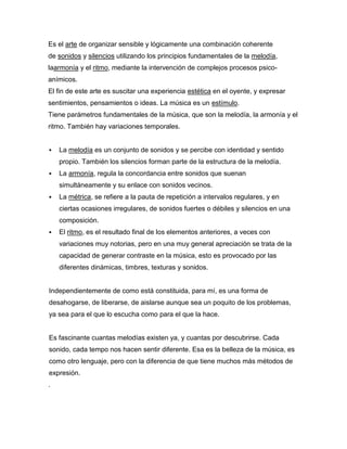 Es el arte de organizar sensible y lógicamente una combinación coherente
de sonidos y silencios utilizando los principios fundamentales de la melodía,
laarmonía y el ritmo, mediante la intervención de complejos procesos psico-
anímicos.
El fin de este arte es suscitar una experiencia estética en el oyente, y expresar
sentimientos, pensamientos o ideas. La música es un estímulo.
Tiene parámetros fundamentales de la música, que son la melodía, la armonía y el
ritmo. También hay variaciones temporales.


   La melodía es un conjunto de sonidos y se percibe con identidad y sentido
    propio. También los silencios forman parte de la estructura de la melodía.
   La armonía, regula la concordancia entre sonidos que suenan
    simultáneamente y su enlace con sonidos vecinos.
   La métrica, se refiere a la pauta de repetición a intervalos regulares, y en
    ciertas ocasiones irregulares, de sonidos fuertes o débiles y silencios en una
    composición.
   El ritmo, es el resultado final de los elementos anteriores, a veces con
    variaciones muy notorias, pero en una muy general apreciación se trata de la
    capacidad de generar contraste en la música, esto es provocado por las
    diferentes dinámicas, timbres, texturas y sonidos.


Independientemente de como está constituida, para mí, es una forma de
desahogarse, de liberarse, de aislarse aunque sea un poquito de los problemas,
ya sea para el que lo escucha como para el que la hace.


Es fascinante cuantas melodías existen ya, y cuantas por descubrirse. Cada
sonido, cada tempo nos hacen sentir diferente. Esa es la belleza de la música, es
como otro lenguaje, pero con la diferencia de que tiene muchos más métodos de
expresión.
.
 