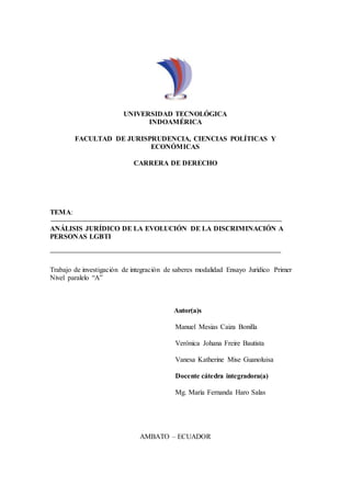 UNIVERSIDAD TECNOLÓGICA
INDOAMÉRICA
FACULTAD DE JURISPRUDENCIA, CIENCIAS POLÍTICAS Y
ECONÓMICAS
CARRERA DE DERECHO
TEMA:
ANÁLISIS JURÍDICO DE LA EVOLUCIÓN DE LA DISCRIMINACIÓN A
PERSONAS LGBTI
Trabajo de investigación de integración de saberes modalidad Ensayo Jurídico Primer
Nivel paralelo “A”
Autor(a)s
Manuel Mesias Caiza Bonilla
Verónica Johana Freire Bautista
Vanesa Katherine Mise Guanoluisa
Docente cátedra integradora(a)
Mg. María Fernanda Haro Salas
AMBATO – ECUADOR
 