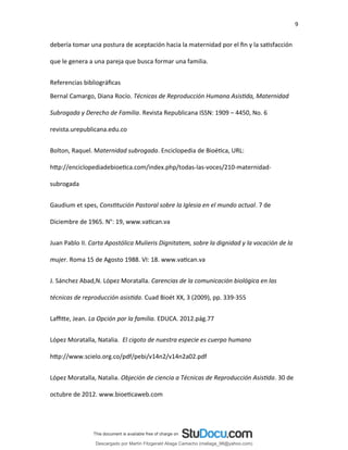 9
debería tomar una postura de aceptación hacia la maternidad por el fin y la satisfacción
que le genera a una pareja que busca formar una familia.
Referencias bibliográficas
Bernal Camargo, Diana Rocío. Técnicas de Reproducción Humana Asistida, Maternidad
Subrogada y Derecho de Familia. Revista Republicana ISSN: 1909 – 4450, No. 6
revista.urepublicana.edu.co
Bolton, Raquel. Maternidad subrogada. Enciclopedia de Bioética, URL:
http://enciclopediadebioetica.com/index.php/todas-las-voces/210-maternidad-
subrogada
Gaudium et spes, Constitución Pastoral sobre la Iglesia en el mundo actual. 7 de
Diciembre de 1965. N°: 19, www.vatican.va
Juan Pablo II. Carta Apostólica Mulieris Dignitatem, sobre la dignidad y la vocación de la
mujer. Roma 15 de Agosto 1988. VI: 18. www.vatican.va
J. Sánchez Abad,N. López Moratalla. Carencias de la comunicación biológica en las
técnicas de reproducción asistida. Cuad Bioét XX, 3 (2009), pp. 339-355
Laffitte, Jean. La Opción por la familia. EDUCA. 2012.pág.77
López Moratalla, Natalia. El cigoto de nuestra especie es cuerpo humano
http://www.scielo.org.co/pdf/pebi/v14n2/v14n2a02.pdf
López Moratalla, Natalia. Objeción de ciencia a Técnicas de Reproducción Asistida. 30 de
octubre de 2012. www.bioeticaweb.com
Descargado por Martín Fitzgerald Aliaga Camacho (maliaga_98@yahoo.com)
lOMoARcPSD|4458068
 