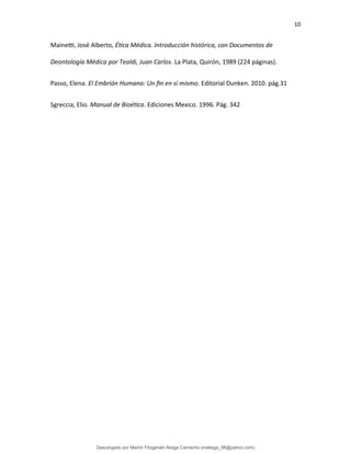 10
Mainetti, José Alberto, Ética Médica. Introducción histórica, con Documentos de
Deontología Médica por Tealdi, Juan Carlos. La Plata, Quirón, 1989 (224 páginas).
Passo, Elena. El Embrión Humano: Un fin en sí mismo. Editorial Dunken. 2010. pág.31
Sgreccia, Elio. Manual de Bioética. Ediciones Mexico. 1996. Pág. 342
Descargado por Martín Fitzgerald Aliaga Camacho (maliaga_98@yahoo.com)
lOMoARcPSD|4458068
 