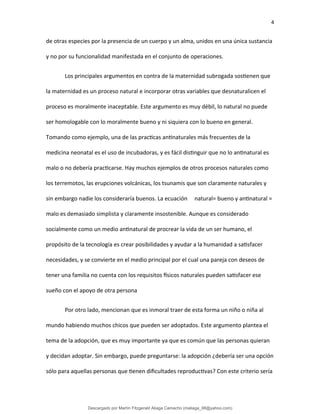 4
de otras especies por la presencia de un cuerpo y un alma, unidos en una única sustancia
y no por su funcionalidad manifestada en el conjunto de operaciones.
Los principales argumentos en contra de la maternidad subrogada sostienen que
la maternidad es un proceso natural e incorporar otras variables que desnaturalicen el
proceso es moralmente inaceptable. Este argumento es muy débil, lo natural no puede
ser homologable con lo moralmente bueno y ni siquiera con lo bueno en general.
Tomando como ejemplo, una de las practicas antinaturales más frecuentes de la
medicina neonatal es el uso de incubadoras, y es fácil distinguir que no lo antinatural es
malo o no debería practicarse. Hay muchos ejemplos de otros procesos naturales como
los terremotos, las erupciones volcánicas, los tsunamis que son claramente naturales y
sin embargo nadie los consideraría buenos. La ecuación natural= bueno y antinatural =
malo es demasiado simplista y claramente insostenible. Aunque es considerado
socialmente como un medio antinatural de procrear la vida de un ser humano, el
propósito de la tecnología es crear posibilidades y ayudar a la humanidad a satisfacer
necesidades, y se convierte en el medio principal por el cual una pareja con deseos de
tener una familia no cuenta con los requisitos físicos naturales pueden satisfacer ese
sueño con el apoyo de otra persona
Por otro lado, mencionan que es inmoral traer de esta forma un niño o niña al
mundo habiendo muchos chicos que pueden ser adoptados. Este argumento plantea el
tema de la adopción, que es muy importante ya que es común que las personas quieran
y decidan adoptar. Sin embargo, puede preguntarse: la adopción ¿debería ser una opción
sólo para aquellas personas que tienen dificultades reproductivas? Con este criterio sería
Descargado por Martín Fitzgerald Aliaga Camacho (maliaga_98@yahoo.com)
lOMoARcPSD|4458068
 
