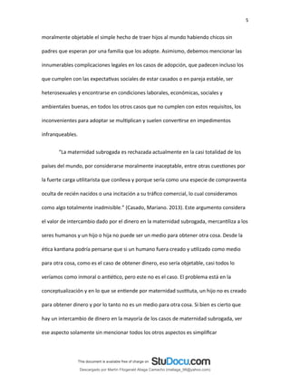 5
moralmente objetable el simple hecho de traer hijos al mundo habiendo chicos sin
padres que esperan por una familia que los adopte. Asimismo, debemos mencionar las
innumerables complicaciones legales en los casos de adopción, que padecen incluso los
que cumplen con las expectativas sociales de estar casados o en pareja estable, ser
heterosexuales y encontrarse en condiciones laborales, económicas, sociales y
ambientales buenas, en todos los otros casos que no cumplen con estos requisitos, los
inconvenientes para adoptar se multiplican y suelen convertirse en impedimentos
infranqueables.
“La maternidad subrogada es rechazada actualmente en la casi totalidad de los
países del mundo, por considerarse moralmente inaceptable, entre otras cuestiones por
la fuerte carga utilitarista que conlleva y porque sería como una especie de compraventa
oculta de recién nacidos o una incitación a su tráfico comercial, lo cual consideramos
como algo totalmente inadmisible.” (Casado, Mariano. 2013). Este argumento considera
el valor de intercambio dado por el dinero en la maternidad subrogada, mercantiliza a los
seres humanos y un hijo o hija no puede ser un medio para obtener otra cosa. Desde la
ética kantiana podría pensarse que si un humano fuera creado y utilizado como medio
para otra cosa, como es el caso de obtener dinero, eso sería objetable, casi todos lo
veríamos como inmoral o antiético, pero este no es el caso. El problema está en la
conceptualización y en lo que se entiende por maternidad sustituta, un hijo no es creado
para obtener dinero y por lo tanto no es un medio para otra cosa. Si bien es cierto que
hay un intercambio de dinero en la mayoría de los casos de maternidad subrogada, ver
ese aspecto solamente sin mencionar todos los otros aspectos es simplificar
Descargado por Martín Fitzgerald Aliaga Camacho (maliaga_98@yahoo.com)
lOMoARcPSD|4458068
 