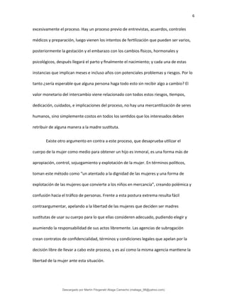 6
excesivamente el proceso. Hay un proceso previo de entrevistas, acuerdos, controles
médicos y preparación, luego vienen los intentos de fertilización que pueden ser varios,
posteriormente la gestación y el embarazo con los cambios físicos, hormonales y
psicológicos, después llegará el parto y finalmente el nacimiento; y cada una de estas
instancias que implican meses e incluso años con potenciales problemas y riesgos. Por lo
tanto ¿sería esperable que alguna persona haga todo esto sin recibir algo a cambio? El
valor monetario del intercambio viene relacionado con todos estos riesgos, tiempos,
dedicación, cuidados, e implicaciones del proceso, no hay una mercantilización de seres
humanos, sino simplemente costos en todos los sentidos que los interesados deben
retribuir de alguna manera a la madre sustituta.
Existe otro argumento en contra a este proceso, que desaprueba utilizar el
cuerpo de la mujer como medio para obtener un hijo es inmoral, es una forma más de
apropiación, control, sojuzgamiento y explotación de la mujer. En términos políticos,
toman este método como “un atentado a la dignidad de las mujeres y una forma de
explotación de las mujeres que convierte a los niños en mercancía”, creando polémica y
confusión hacia el tráfico de personas. Frente a esta postura extrema resulta fácil
contraargumentar, apelando a la libertad de las mujeres que deciden ser madres
sustitutas de usar su cuerpo para lo que ellas consideren adecuado, pudiendo elegir y
asumiendo la responsabilidad de sus actos libremente. Las agencias de subrogación
crean contratos de confidencialidad, términos y condiciones legales que apelan por la
decisión libre de llevar a cabo este proceso, y es así como la misma agencia mantiene la
libertad de la mujer ante esta situación.
Descargado por Martín Fitzgerald Aliaga Camacho (maliaga_98@yahoo.com)
lOMoARcPSD|4458068
 