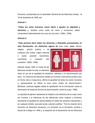 Humanos, proclamada por la Asamblea General de las Naciones Unidas, el
10 de diciembre de 1948, así:

Artículo 1.

“Todos los seres humanos nacen libres e iguales en dignidad y
derechos y, dotados como están de razón y conciencia, deben
comportarse fraternalmente los unos con los otros.” (ONU, 1948).

Artículo 2.

“Toda persona tiene todos los derechos y libertades proclamados en
esta Declaración, sin distinción alguna de raza, color, sexo, idioma,
religión,    opinión   política    o    de
cualquier otra índole, origen nacional
o    social,    posición     económica,
nacimiento       o     cualquier       otra
condición.” (ONU, 1948).

Además desde 1945, la Carta de las
Naciones Unidas ha sido un elemento
clave en pro de la igualdad de derechos, referidos a la discriminación por
sexo: “La Carta de las Naciones Unidas es el primer instrumento jurídico que,
en forma clara e inequívoca, afirma la igualdad de todos los seres humanos
y, expresamente se refiere al sexo como motivo de discriminación.”
(Binstock, Avances legales desde la aprobación de la Convención sobre la
eliminación de todas las formas de discriminación contra la mujer, 1998).

La equidad de género representa el respeto a los derechos de la mujer como
ser humano y la tolerancia de las diferencias entre mujeres y hombres;
representa la igualdad de oportunidades en todos los sectores importantes y
en cualquier ámbito, sea este social, cultural o político: ”Con la creación de la
Comisión de Derechos Humanos y la Comisión de la Condición Jurídica y
Social de la Mujer en 1946 y, la adopción de la Declaración de los Derechos
 