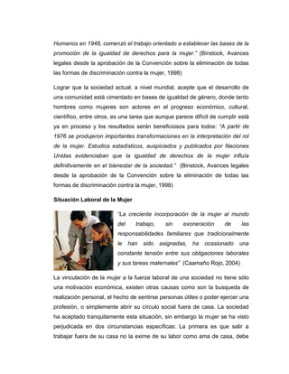 Humanos en 1948, comenzó el trabajo orientado a establecer las bases de la
promoción de la igualdad de derechos para la mujer.” (Binstock, Avances
legales desde la aprobación de la Convención sobre la eliminación de todas
las formas de discriminación contra la mujer, 1998)

Lograr que la sociedad actual, a nivel mundial, acepte que el desarrollo de
una comunidad está cimentado en bases de igualdad de género, donde tanto
hombres como mujeres son actores en el progreso económico, cultural,
científico, entre otros, es una tarea que aunque parece difícil de cumplir está
ya en proceso y los resultados serán beneficiosos para todos: “A partir de
1976 se produjeron importantes transformaciones en la interpretación del rol
de la mujer. Estudios estadísticos, auspiciados y publicados por Naciones
Unidas evidenciaban que la igualdad de derechos de la mujer influía
definitivamente en el bienestar de la sociedad.” (Binstock, Avances legales
desde la aprobación de la Convención sobre la eliminación de todas las
formas de discriminación contra la mujer, 1998)

Situación Laboral de la Mujer

                         “La creciente incorporación de la mujer al mundo
                         del     trabajo,     sin     exoneración    de     las
                         responsabilidades familiares que tradicionalmente
                         le    han   sido   asignadas,   ha   ocasionado   una
                         constante tensión entre sus obligaciones laborales
                         y sus tareas maternales” (Caamaño Rojo, 2004)

La vinculación de la mujer a la fuerza laboral de una sociedad no tiene sólo
una motivación económica, existen otras causas como son la busqueda de
realización personal, el hecho de sentirse personas útiles o poder ejercer una
profesión, o simplemente abrir su círculo social fuera de casa. La sociedad
ha aceptado tranquilamente esta situación, sin embargo la mujer se ha visto
perjudicada en dos circunstancias específicas: La primera es que salir a
trabajar fuera de su casa no la exime de su labor como ama de casa, debe
 