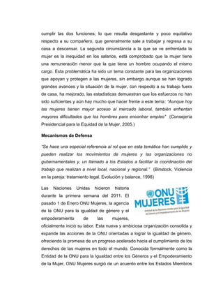 cumplir las dos funciones; lo que resulta desgastante y poco equitativo
respecto a su compañero, que generalmente sale a trabajar y regresa a su
casa a descansar. La segunda circunstancia a la que se ve enfrentada la
mujer es la inequidad en los salarios, está comprobado que la mujer tiene
una remuneración menor que la que tiene un hombre ocupando el mismo
cargo. Esta problemática ha sido un tema constante para las organizaciones
que apoyan y protegen a las mujeres, sin embargo aunque se han logrado
grandes avances y la situación de la mujer, con respecto a su trabajo fuera
de casa, ha mejorado, las estadisticas demuestran que los esfuerzos no han
sido suficientes y aún hay mucho que hacer frente a este tema: “Aunque hoy
las mujeres tienen mayor acceso al mercado laboral, también enfrentan
mayores dificultades que los hombres para encontrar empleo” (Consejería
Presidencial para la Equidad de la Mujer, 2005.)

Mecanismos de Defensa

“Se hace una especial referencia al rol que en esta temática han cumplido y
pueden realizar los movimientos de mujeres y las organizaciones no
gubernamentales y, un llamado a los Estados a facilitar la coordinación del
trabajo que realizan a nivel local, nacional y regional.” (Binstock, Violencia
en la pareja: tratamiento legal. Evolución y balance, 1998)

Las   Naciones    Unidas    hicieron    historia
durante la primera semana del 2011. El
pasado 1 de Enero ONU Mujeres, la agencia
de la ONU para la igualdad de género y el
empoderamiento        de     las       mujeres,
oficialmente inició su labor. Esta nueva y ambiciosa organización consolida y
expande las acciones de la ONU orientadas a lograr la igualdad de género,
ofreciendo la promesa de un progreso acelerado hacia el cumplimiento de los
derechos de las mujeres en todo el mundo. Conocida formalmente como la
Entidad de la ONU para la Igualdad entre los Géneros y el Empoderamiento
de la Mujer, ONU Mujeres surgió de un acuerdo entre los Estados Miembros
 