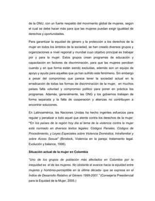 de la ONU, con un fuerte respaldo del movimiento global de mujeres, según
el cual se debe hacer más para que las mujeres puedan exigir igualdad de
derechos y oportunidades.

Para garantizar la equidad de género y la protección a los derechos de la
mujer en todos los ámbitos de la sociedad, se han creado diversos grupos y
organizaciones a nivel regional y mundial cuyo objetivo principal es trabajar
por y para la mujer. Estos grupos crean programas de educación y
capacitación en factores de discriminación, para que las mujeres perciban
cuando y en que forma están siendo excluidas, además son un equipo de
apoyo y ayuda para aquellas que ya han sufrido este fenómeno. Sin embargo
a pesar del compromiso que parece tener la sociedad actual en la
erradicación de todas las formas de discriminación de la mujer, en muchos
países falta voluntad y compromiso político para poner en práctica los
programas. Además, generalmente, las ONG y los gobiernos trabajan de
forma separada y la falta de cooperación y alianzas no contribuyen a
encontrar soluciones.

En Latinoamérica, las Naciones Unidas ha hecho ingentes esfuerzos para
regular y penalizar a todo aquel que atente contra los derechos de la mujer:
“En los países de la región hoy día el tema de la violencia contra la mujer
está normado en diversos textos legales: Códigos Penales, Códigos de
Procedimiento, y Leyes Especiales sobre Violencia Doméstica, Intrafamiliar y
sobre Acoso Sexual” (Binstock, Violencia en la pareja: tratamiento legal.
Evolución y balance, 1998).

Situación actual de la mujer en Colombia

“Uno de los grupos de población más afectados en Colombia por la
inequidad es el de las mujeres. No obstante el avance hacia la equidad entre
mujeres y hombres-perceptible en la última década- que se expresa en el
Índice de Desarrollo Relativo al Género 1999-2001.” (Consejería Presidencial
para la Equidad de la Mujer, 2005.)
 