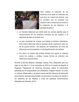 Para     analizar   la   situación   de   los
                                       derechos de la mujer en Colombia hay
                                       que tener en cuenta tres factores, que
                                       no permiten que se presente una
                                       situación clara e inequívoca en cuanto a
                                       la protección de sus derechos y la
                                       igualdad de género:

    La marcada diferencia que existe entre las normas vigentes para el
      reconocimiento de los derechos humanos de las mujeres y la
      aplicación de éstos en el diario vivir.

    La gran diversidad de mujeres que habitan el territorio colombiano.
      Esto implica diferenciar entre la situación de las mujeres de cada uno
      de los grupos étnicos, las citadinas, las campesinas; así como las
      diferencias que se presentan a nivel departamental y de estratos.

    Por último, el impacto del conflicto armado que agrava la violencia
      contra las mujeres y conlleva nuevas formas de violencia que
      refuerzan la discriminación.

Durante la Semana Mujeres, Liderazgo, Justicia, Paz y Seguridad, que tuvo
lugar en los días 8 y 12 de noviembre de 2010 en la ciudad de Bogotá, el
Programa Presidencial de Derechos Humanos ratificó el compromiso
planteado por el Vicepresidente de la República, Angelino Garzón, de incluir
un enfoque diferenciador y de género dentro del Plan Nacional de Desarrollo
para instaurar acciones encaminadas a promocionar una cultura de respeto a
los Derechos de las Mujeres y evitar las prácticas discriminatorias
(República de Colombia, 2010).
 