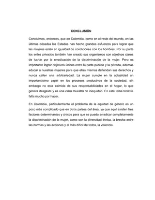 CONCLUSIÓN

Concluimos, entonces, que en Colombia, como en el resto del mundo, en las
últimas décadas los Estados han hecho grandes esfuerzos para lograr que
las mujeres estén en igualdad de condiciones con los hombres. Por su parte
los entes privados también han creado sus organismos con objetivos claros
de luchar por la erradicación de la discriminación de la mujer. Pero es
importante lograr objetivos únicos entre la parte pública y la privada, además
educar a nuestras mujeres para que ellas mismas defiendan sus derechos y
nunca callen una arbitrariedad. La mujer cumple en la actualidad un
importantísimo papel en los procesos productivos de la sociedad, sin
embargo no esta eximida de sus responsabilidades en el hogar, lo que
genera desgaste y es una clara muestra de inequidad. En este tema todavía
falta mucho por hacer.

En Colombia, particularmente el problema de la equidad de género es un
poco más complicado que en otros países del área, ya que aquí existen tres
factores determinantes y únicos para que se pueda erradicar completamente
la discriminación de la mujer, como son la diversidad étnica, la brecha entre
las normas y las acciones y el más difícil de todos, la violencia.
 