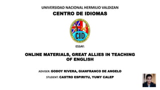 UNIVERSIDAD NACIONAL HERMILIO VALDIZAN
CENTRO DE IDIOMAS
ESSAY:
ONLINE MATERIALS, GREAT ALLIES IN TEACHING
OF ENGLISH
STUDENT: CASTRO ESPIRITU, YUMY CALEP
ADVISER: GODOY RIVERA, GIANFRANCO DE ANGELO
 