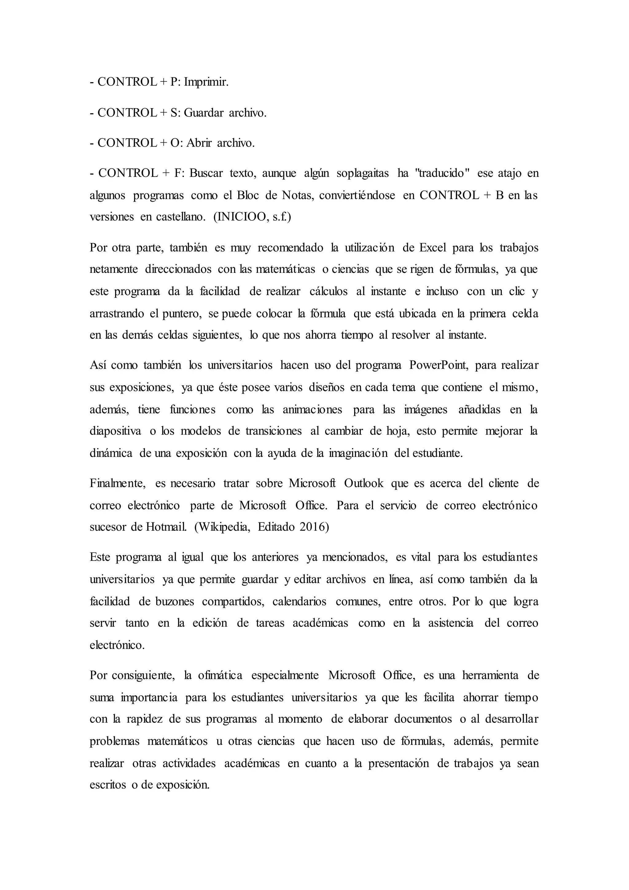 - CONTROL + P: Imprimir.
- CONTROL + S: Guardar archivo.
- CONTROL + O: Abrir archivo.
- CONTROL + F: Buscar texto, aunque algún soplagaitas ha "traducido" ese atajo en
algunos programas como el Bloc de Notas, conviertiéndose en CONTROL + B en las
versiones en castellano. (INICIOO, s.f.)
Por otra parte, también es muy recomendado la utilización de Excel para los trabajos
netamente direccionados con las matemáticas o ciencias que se rigen de fórmulas, ya que
este programa da la facilidad de realizar cálculos al instante e incluso con un clic y
arrastrando el puntero, se puede colocar la fórmula que está ubicada en la primera celda
en las demás celdas siguientes, lo que nos ahorra tiempo al resolver al instante.
Así como también los universitarios hacen uso del programa PowerPoint, para realizar
sus exposiciones, ya que éste posee varios diseños en cada tema que contiene el mismo,
además, tiene funciones como las animaciones para las imágenes añadidas en la
diapositiva o los modelos de transiciones al cambiar de hoja, esto permite mejorar la
dinámica de una exposición con la ayuda de la imaginación del estudiante.
Finalmente, es necesario tratar sobre Microsoft Outlook que es acerca del cliente de
correo electrónico parte de Microsoft Office. Para el servicio de correo electrónico
sucesor de Hotmail. (Wikipedia, Editado 2016)
Este programa al igual que los anteriores ya mencionados, es vital para los estudiantes
universitarios ya que permite guardar y editar archivos en línea, así como también da la
facilidad de buzones compartidos, calendarios comunes, entre otros. Por lo que logra
servir tanto en la edición de tareas académicas como en la asistencia del correo
electrónico.
Por consiguiente, la ofimática especialmente Microsoft Office, es una herramienta de
suma importancia para los estudiantes universitarios ya que les facilita ahorrar tiempo
con la rapidez de sus programas al momento de elaborar documentos o al desarrollar
problemas matemáticos u otras ciencias que hacen uso de fórmulas, además, permite
realizar otras actividades académicas en cuanto a la presentación de trabajos ya sean
escritos o de exposición.
 