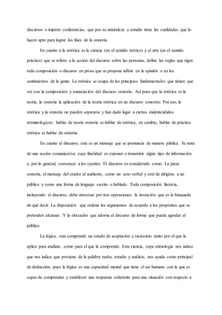 discursos o imparte conferencias, que por su naturaleza y estudio tiene las cualidades que lo
hacen apto para lograr los fines de la oratoria.
En cuanto a la retórica es la ciencia (en el sentido teórico) y el arte (en el sentido
práctico) que se refiere a la acción del discurso sobre las personas, define las reglas que rigen
toda composición o discurso en prosa que se propone influir en la opinión o en los
sentimientos de la gente. La retórica se ocupa de los principios fundamentales que tienen que
ver con la composición y enunciación del discurso oratorio. Así pues que la retórica es la
teoría, la oratoria la aplicación de la teoría retórica en un discurso concreto. Por eso, la
retórica y la oratoria no pueden separarse y han dado lugar a ciertos malentendidos
terminológicos: hablar de teoría oratoria es hablar de retórica; en cambio, hablar de práctica
retórica es hablar de oratoria.
En cuanto al discurso, este es un mensaje que se pronuncia de manera pública. Se trata
de una acción comunicativa cuya finalidad es exponer o transmitir algún tipo de información
y, por lo general, convencer a los oyentes. El discurso es considerado como: La pieza
oratoria, el mensaje del orador al auditorio, como un acto verbal y oral de dirigirse a un
público y como una forma de lenguaje escrito o hablado. Toda composición literaria,
incluyendo el discurso, debe atravesar por tres operaciones: la invención que es la búsqueda
de qué decir. La disposición que ordena los argumentos de acuerdo a los propósitos que se
pretenden alcanzar. Y la elocución que adorna al discurso de forma que pueda agradar al
público.
La lógica, esta comprende un estado de aceptación y raciocinio tanto por el que la
aplica para analizar, como para el que la comprende. Esta ciencia, cuya etimología nos indica
que nos indica que proviene de la palabra razón, estudio y análisis, nos ayuda como principal
de deducción; pues la lógica es una capacidad mental que tiene el ser humano con la que es
capaz de comprender y establecer una respuesta coherente para una situación con respecto a
 