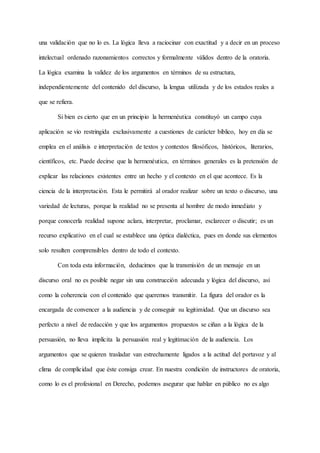 una validación que no lo es. La lógica lleva a raciocinar con exactitud y a decir en un proceso
intelectual ordenado razonamientos correctos y formalmente válidos dentro de la oratoria.
La lógica examina la validez de los argumentos en términos de su estructura,
independientemente del contenido del discurso, la lengua utilizada y de los estados reales a
que se refiera.
Si bien es cierto que en un principio la hermenéutica constituyó un campo cuya
aplicación se vio restringida exclusivamente a cuestiones de carácter bíblico, hoy en día se
emplea en el análisis e interpretación de textos y contextos filosóficos, históricos, literarios,
científicos, etc. Puede decirse que la hermenéutica, en términos generales es la pretensión de
explicar las relaciones existentes entre un hecho y el contexto en el que acontece. Es la
ciencia de la interpretación. Esta le permitirá al orador realizar sobre un texto o discurso, una
variedad de lecturas, porque la realidad no se presenta al hombre de modo inmediato y
porque conocerla realidad supone aclara, interpretar, proclamar, esclarecer o discutir; es un
recurso explicativo en el cual se establece una óptica dialéctica, pues en donde sus elementos
solo resulten comprensibles dentro de todo el contexto.
Con toda esta información, deducimos que la transmisión de un mensaje en un
discurso oral no es posible negar sin una construcción adecuada y lógica del discurso, así
como la coherencia con el contenido que queremos transmitir. La figura del orador es la
encargada de convencer a la audiencia y de conseguir su legitimidad. Que un discurso sea
perfecto a nivel de redacción y que los argumentos propuestos se ciñan a la lógica de la
persuasión, no lleva implícita la persuasión real y legitimación de la audiencia. Los
argumentos que se quieren trasladar van estrechamente ligados a la actitud del portavoz y al
clima de complicidad que éste consiga crear. En nuestra condición de instructores de oratoria,
como lo es el profesional en Derecho, podemos asegurar que hablar en público no es algo
 
