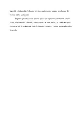 imposible o inalcanzable, la facultad elocutiva requiere como cualquier otra facultad del
hombre, cultivo y educación.
Tengamos presente que una persona que no sepa expresarse correctamente ante los
demás, está condenada a fracasar y a ser relegada a un plano inferior, en cambio los que si
dominan el arte de la elocuencia están destinados a sobresalir y a triunfar en todas las esferas
de su vida.
 