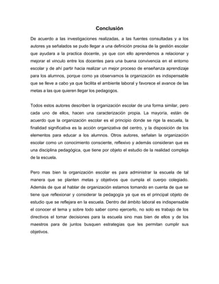 11
Conclusión
De acuerdo a las investigaciones realizadas, a las fuentes consultadas y a los
autores ya señalados se pudo llegar a una definición precisa de la gestión escolar
que ayudara a la practica docente, ya que con ello aprendemos a relacionar y
mejorar el vinculo entre los docentes para una buena convivencia en el entorno
escolar y de ahí partir hacia realizar un mejor proceso de enseñanza aprendizaje
para los alumnos, porque como ya observamos la organización es indispensable
que se lleve a cabo ya que facilita el ambiente laboral y favorece el avance de las
metas a las que quieren llegar los pedagogos.
Todos estos autores describen la organización escolar de una forma similar, pero
cada uno de ellos, hacen una caracterización propia. La mayoría, están de
acuerdo que la organización escolar es el principio donde se rige la escuela, la
finalidad significativa es la acción organizativa del centro, y la disposición de los
elementos para educar a los alumnos. Otros autores, señalan la organización
escolar como un conocimiento consciente, reflexivo y además consideran que es
una disciplina pedagógica, que tiene por objeto el estudio de la realidad compleja
de la escuela.
Pero mas bien la organización escolar es para administrar la escuela de tal
manera que se planten metas y objetivos que cumpla el cuerpo colegiado.
Además de que al hablar de organización estamos tomando en cuenta de que se
tiene que reflexionar y considerar la pedagogía ya que es el principal objeto de
estudio que se reflejara en la escuela. Dentro del ámbito laboral es indispensable
el conocer el tema y sobre todo saber como ejercerlo, no solo es trabajo de los
directivos el tomar decisiones para la escuela sino mas bien de ellos y de los
maestros para de juntos busquen estrategias que les permitan cumplir sus
objetivos.
 