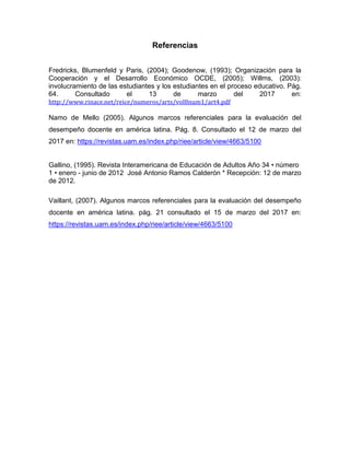 12
Referencias
Fredricks, Blumenfeld y Paris, (2004); Goodenow, (1993); Organización para la
Cooperación y el Desarrollo Económico OCDE, (2005); Willms, (2003):
involucramiento de las estudiantes y los estudiantes en el proceso educativo. Pág.
64. Consultado el 13 de marzo del 2017 en:
http://www.rinace.net/reice/numeros/arts/vol8num1/art4.pdf
Namo de Mello (2005). Algunos marcos referenciales para la evaluación del
desempeño docente en américa latina. Pág. 8. Consultado el 12 de marzo del
2017 en: https://revistas.uam.es/index.php/riee/article/view/4663/5100
Gallino, (1995). R A Añ 34 • ú
1 • - junio de 2012 José Antonio Ramos Calderón * Recepción: 12 de marzo
de 2012.
Vaillant, (2007). Algunos marcos referenciales para la evaluación del desempeño
docente en américa latina. pág. 21 consultado el 15 de marzo del 2017 en:
https://revistas.uam.es/index.php/riee/article/view/4663/5100
 