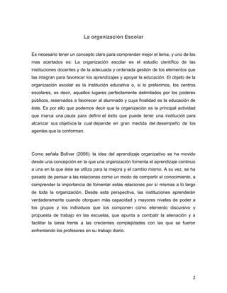 2
La organización Escolar
Es necesario tener un concepto claro para comprender mejor el tema, y uno de los
mas acertados es: La organización escolar es el estudio científico de las
instituciones docentes y de la adecuada y ordenada gestión de los elementos que
las integran para favorecer los aprendizajes y apoyar la educación. El objeto de la
organización escolar es la institución educativa o, si lo preferimos, los centros
escolares, es decir, aquellos lugares perfectamente delimitados por los poderes
públicos, reservados a favorecer al alumnado y cuya finalidad es la educación de
éste. Es por ello que podemos decir que la organización es la principal actividad
que marca una pauta para definir el éxito que puede tener una institución para
alcanzar sus objetivos la cual depende en gran medida del desempeño de los
agentes que la conforman.
Como señala Bolívar (2008): la idea del aprendizaje organizativo se ha movido
desde una concepción en la que una organización fomenta el aprendizaje continuo
a una en la que éste se utiliza para la mejora y el cambio mismo. A su vez, se ha
pasado de pensar a las relaciones como un modo de compartir el conocimiento, a
comprender la importancia de fomentar estas relaciones por sí mismas a lo largo
de toda la organización. Desde esta perspectiva, las instituciones aprenderán
verdaderamente cuando otorguen más capacidad y mayores niveles de poder a
los grupos y los individuos que los componen como elemento discursivo y
propuesta de trabajo en las escuelas, que apunta a combatir la alienación y a
facilitar la tarea frente a las crecientes complejidades con las que se fueron
enfrentando los profesores en su trabajo diario.
 