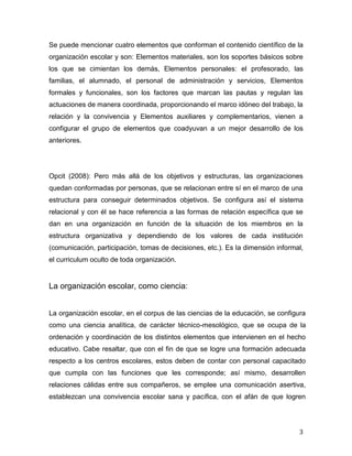 3
Se puede mencionar cuatro elementos que conforman el contenido científico de la
organización escolar y son: Elementos materiales, son los soportes básicos sobre
los que se cimientan los demás, Elementos personales: el profesorado, las
familias, el alumnado, el personal de administración y servicios, Elementos
formales y funcionales, son los factores que marcan las pautas y regulan las
actuaciones de manera coordinada, proporcionando el marco idóneo del trabajo, la
relación y la convivencia y Elementos auxiliares y complementarios, vienen a
configurar el grupo de elementos que coadyuvan a un mejor desarrollo de los
anteriores.
Opcit (2008): Pero más allá de los objetivos y estructuras, las organizaciones
quedan conformadas por personas, que se relacionan entre sí en el marco de una
estructura para conseguir determinados objetivos. Se configura así el sistema
relacional y con él se hace referencia a las formas de relación específica que se
dan en una organización en función de la situación de los miembros en la
estructura organizativa y dependiendo de los valores de cada institución
(comunicación, participación, tomas de decisiones, etc.). Es la dimensión informal,
el curriculum oculto de toda organización.
La organización escolar, como ciencia:
La organización escolar, en el corpus de las ciencias de la educación, se configura
como una ciencia analítica, de carácter técnico-mesológico, que se ocupa de la
ordenación y coordinación de los distintos elementos que intervienen en el hecho
educativo. Cabe resaltar, que con el fin de que se logre una formación adecuada
respecto a los centros escolares, estos deben de contar con personal capacitado
que cumpla con las funciones que les corresponde; así mismo, desarrollen
relaciones cálidas entre sus compañeros, se emplee una comunicación asertiva,
establezcan una convivencia escolar sana y pacífica, con el afán de que logren
 
