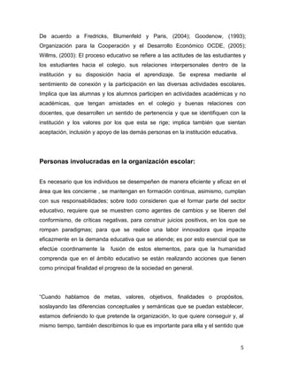 5
De acuerdo a Fredricks, Blumenfeld y Paris, (2004); Goodenow, (1993);
Organización para la Cooperación y el Desarrollo Económico OCDE, (2005);
Willms, (2003): El proceso educativo se refiere a las actitudes de las estudiantes y
los estudiantes hacia el colegio, sus relaciones interpersonales dentro de la
institución y su disposición hacia el aprendizaje. Se expresa mediante el
sentimiento de conexión y la participación en las diversas actividades escolares.
Implica que las alumnas y los alumnos participen en actividades académicas y no
académicas, que tengan amistades en el colegio y buenas relaciones con
docentes, que desarrollen un sentido de pertenencia y que se identifiquen con la
institución y los valores por los que esta se rige; implica también que sientan
aceptación, inclusión y apoyo de las demás personas en la institución educativa.
Personas involucradas en la organización escolar:
Es necesario que los individuos se desempeñen de manera eficiente y eficaz en el
área que les concierne , se mantengan en formación continua, asimismo, cumplan
con sus responsabilidades; sobre todo consideren que el formar parte del sector
educativo, requiere que se muestren como agentes de cambios y se liberen del
conformismo, de críticas negativas, para construir juicios positivos, en los que se
rompan paradigmas; para que se realice una labor innovadora que impacte
eficazmente en la demanda educativa que se atiende; es por esto esencial que se
efectúe coordinamente la fusión de estos elementos, para que la humanidad
comprenda que en el ámbito educativo se están realizando acciones que tienen
como principal finalidad el progreso de la sociedad en general.
C objetivos, finalidades o propósitos,
soslayando las diferencias conceptuales y semánticas que se puedan establecer,
estamos definiendo lo que pretende la organización, lo que quiere conseguir y, al
mismo tiempo, también describimos lo que es importante para ella y el sentido que
 
