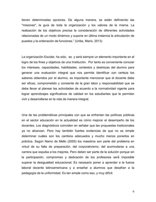 6
tienen determinadas opciones. De alguna manera, se están definiendo las
"misiones", la guía de toda la organización y los valores de la misma. La
realización de los objetivos precisa la consideración de diferentes actividades
relacionadas de un modo dinámico y supone en última instancia la articulación de
(U , Mario. 2013)
La organización Escolar, ha sido, es y será siempre un elemento importante en el
logro de los fines y objetivos de una Institución. Por tanto es conveniente conocer
los intereses, capacidades, habilidades, contextos y destrezas del alumno para
generar una evaluación integral que nos permita identificar con certeza los
saberes obtenidos por el alumno, es importante mencionar que el docente debe
ser eficaz, comprometido y consiente de la gran labor y responsabilidad que se
debe llevar al planear las actividades de acuerdo a la normatividad vigente para
lograr aprendizajes significativos de calidad en los estudiantes que le permitan
vivir y desarrollarse en la vida de manera integral.
Una de las problemáticas principales con que se enfrentan las políticas públicas
en el sector educación en la actualidad es cómo mejorar el desempeño de los
docentes. Los diagnósticos coinciden en señalar que las propuestas tradicionales
ya no alcanzan. Pero hay también fuertes evidencias de que no es simple
determinar cuáles son los cambios adecuados y mucho menos ponerlos en
práctica. Según Namo de Mello (2005) los maestros son parte del problema en
virtud de su falta de preparación, del corporativismo, del acomodarse a una
carrera que expulsa a los mejores. Pero deben ser pa
superar la desigualdad educacional. Es necesario poner a aprender a la fuerza
laboral docente latinoamericana y a enseñar a alumnos que desafían a la
pedagogía de la uniformidad. Es tan simple como eso, y muy difícil.
 