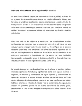 7
Políticas involucradas en la organización escolar:
La gestión escolar es un conjunto de políticas que forma, organiza y se aplica en
un proceso de construcción para generar un trabajo colaborativo idóneo que
favorezca la función de los diferentes factores en el contexto educativo. Dentro de
la organización escolar se ven involucrados diversos aspectos como son: planear
actividades utilizando estrategias, técnicas y recursos, para brindar un servicio de
calidad, propiciando un desarrollo integral del aprendizaje significativo, para los
estudiantes.
Pero más allá de los objetivos y estructuras, las organizaciones quedan
conformadas por personas, que se relacionan entre sí en el marco de una
estructura para conseguir determinados objetivos. Se configura así el sistema
relacional y con él se hace referencia a las formas de relación específica que se
dan en una organización en función de la situación de los miembros en la
estructura organizativa y dependiendo de los valores de cada institución
(comunicación, participación, tomas de decisiones, etc.). Es la dimensión informal,
el curriculum oculto de toda organización. (Uribe, Mario. 2013)
La escuela debe ser un mundo cultural rico, que le ofrezca a los niños y niñas,
múltiples experiencias formativas y significativas, como abrir cajones positivos y
negativos, de emoción y sentimientos, de lograr objetivos y oportunidades de
desarrollo, en donde el alumno entienda el valor que tienen ciertas acciones
dentro del desenvolvimiento del aula y partir de ahí para transformar sus juicios,
hábitos y criterios en relación al método y no al conformismo, la organización
escolar nos permitirá generar en el alumno capacidades de criterio, juicio,
personalidad, lo cual se verá reflejado al integrarse con mayor facilidad en la
sociedad.
 