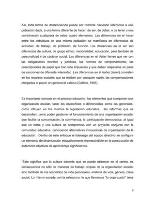 8
Así, toda forma de diferenciación puede ser remitida haciendo referencia a una
población dada, a una forma diferente de hacer, de ser, de deber, o de tener o una
combinación cualquiera de estos cuatro elementos. Las diferencias en el hacer
entre los individuos de una misma población se manifiesta en diferencias de
actividad, de trabajo, de profesión, de función. Las diferencias en el ser son
diferencias de cultura, de grupo étnico, nacionalidad, educación, pero también de
personalidad y de carácter social. Las diferencias en el deber tienen que ver con
las obligaciones morales y jurídicas, las normas de comportamiento, las
prescripciones de papel que han sido impuestas y que deben respetarse so pena
de sanciones de diferente intensidad. Las diferencias en el haber (tener) consisten
en los recursos sociales que se reciben por cualquier razón, las compensaciones
otorgadas al papel, en general el estatus (Gallino, 1995).
Es importante conocer en el proceso educativo los elementos que componen una
organización escolar, tanto los específicos o diferenciales como los generales,
cómo influyen en los mismos la legislación educativa, las reformas que se
desarrollan, cómo poder gestionar el funcionamiento de una organización escolar
que facilite la comunicación, la convivencia, la participación democrática, al igual
que un clima y una cultura de compromiso con un proyecto conjunto con la
comunidad educativa, conociendo alternativas innovadoras de organización de la
educación . Dentro de este enfoque el liderazgo del equipo directivo se configura
un elemento de dinamización educativamente imprescindible en la construcción de
auténticos objetivos de aprendizaje significativos.
g
consecuencia no sólo de maneras de trabajo propias de la organización escolar
sino también de los recorridos de vida personales –historia de vida, género, clase
social. g z
 