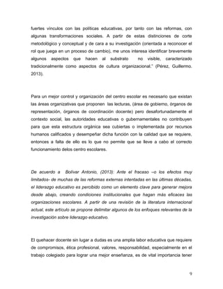 9
fuertes vínculos con las políticas educativas, por tanto con las reformas, con
algunas transformaciones sociales. A partir de estas distinciones de corte
metodológico y conceptual y de cara a su investigación (orientada a reconocer el
rol que juega en un proceso de cambio), me unos interesa identificar brevemente
algunos aspectos que hacen al substrato no visible, caracterizado
tradicionalmente como aspectos de cultura organizacional (P z, Guillermo.
2013).
Para un mejor control y organización del centro escolar es necesario que existan
las áreas organizativas que proponen las lecturas, (área de gobierno, órganos de
representación, órganos de coordinación docente) pero desafortunadamente el
contexto social, las autoridades educativas o gubernamentales no contribuyen
para que esta estructura orgánica sea cubiertas o implementada por recursos
humanos calificados y desempeñar dicha función con la calidad que se requiere,
entonces a falta de ello es lo que no permite que se lleve a cabo el correcto
funcionamiento delos centro escolares.
De acuerdo a Bolívar Antonio, (2013): Ante el fracaso –o los efectos muy
limitados- de muchas de las reformas externas intentadas en las últimas décadas,
el liderazgo educativo es percibido como un elemento clave para generar mejora
desde abajo, creando condiciones institucionales que hagan más eficaces las
organizaciones escolares. A partir de una revisión de la literatura internacional
actual, este artículo se propone delimitar algunos de los enfoques relevantes de la
investigación sobre liderazgo educativo.
El quehacer docente sin lugar a dudas es una amplia labor educativa que requiere
de compromisos, ética profesional, valores, responsabilidad, especialmente en el
trabajo colegiado para lograr una mejor enseñanza, es de vital importancia tener
 