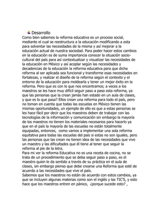 Desarrollo
Como bien sabemos la reforma educativa es un proceso social,
mediante el cual se reestructura a la educación modificando a esta
para solventar las necesidades de la misma y así mejorar a la
educación actual de nuestra sociedad. Para poder hacer estos cambios
en la educación es de suma importancia conocer la situación socio-
cultural del país para así contextualizar y visualizar las necesidades de
la educación en México y así acoplar según las necesidades y
decadencias de la educación la reforma educativa para que dicha
reforma al ser aplicada sea funcional y transforme esas necesidades en
fortalezas, y realizar el diseño de la reforma según el contexto y el
entorno de la educación para moldearla y tener un mejor éxito en la
reforma. Pero que es con lo que nos encontramos; a veces a los
maestros se les hace muy difícil seguir paso a paso esta reforma, ya
que las personas que la crean jamás han estado en un aula de clases,
y que es lo que pasa? Ellos crean una reforma para todo el país, pero
no toman en cuenta que todas las escuelas en México tienen las
mismas oportunidades, un ejemplo de ello es que a estas personas se
les hace fácil por decir que los maestros deben de trabajar con las
tecnologías de la información y comunicación sin embargo la mayoría
de los maestros no tienen los materiales necesarios para hacerlo ya
que en el país la mayoría de las escuelas no están totalmente
equipadas, entonces, como vamos a implementar una sola reforma
equitativa para todas las escuelas del país si estas no son iguales, pero
las personas que las crean no tienen idea de las necesidades que vive
un maestro y las dificultades que él tiene al tener que seguir la
reforma al pie de la letra.
Para mi ver la reforma Educativa no es una receta de cocina, no se
trata de un procedimiento que se deba seguir paso a paso, es el
maestro quien le da sentido a través de su práctica en el aula de
clases, sin embargo pienso que debe crearse una Reforma que esté de
acuerdo a las necesidades que vive el país.
Sabemos que los maestros no están de acuerdo con estos cambios, ya
que se incluyen algunas materias como son el inglés y las TIC’S, y esto
hace que los maestros entren en pánico, ¿porque sucede esto? ,
 