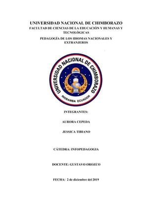 UNIVERSIDAD NACIONAL DE CHIMBORAZO
FACULTAD DE CIENCIAS DE LA EDUCACIÓN Y HUMANAS Y
TECNOLÓGICAS
PEDAGOGÍA DE LOS IDIOMAS NACIONALES Y
EXTRANJEROS
INTEGRANTES:
AURORA CEPEDA
JESSICA TIBIANO
CÁTEDRA: INFOPEDAGOGIA
DOCENTE: GUSTAVO OROZCO
FECHA: 2 de diciembre del 2019
 