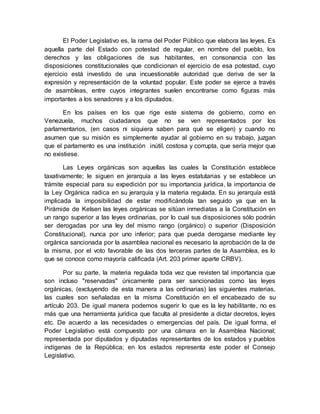 El Poder Legislativo es, la rama del Poder Público que elabora las leyes. Es
aquella parte del Estado con potestad de regular, en nombre del pueblo, los
derechos y las obligaciones de sus habitantes, en consonancia con las
disposiciones constitucionales que condicionan el ejercicio de esa potestad, cuyo
ejercicio está investido de una incuestionable autoridad que deriva de ser la
expresión y representación de la voluntad popular. Este poder se ejerce a través
de asambleas, entre cuyos integrantes suelen encontrarse como figuras más
importantes a los senadores y a los diputados.
En los países en los que rige este sistema de gobierno, como en
Venezuela, muchos ciudadanos que no se ven representados por los
parlamentarios, (en casos ni siquiera saben para qué se eligen) y cuando no
asumen que su misión es simplemente ayudar al gobierno en su trabajo, juzgan
que el parlamento es una institución inútil, costosa y corrupta, que sería mejor que
no existiese.
Las Leyes orgánicas son aquellas las cuales la Constitución establece
taxativamente; le siguen en jerarquía a las leyes estatutarias y se establece un
trámite especial para su expedición por su importancia jurídica, la importancia de
la Ley Orgánica radica en su jerarquía y la materia regulada. En su jerarquía está
implicada la imposibilidad de estar modificándola tan seguido ya que en la
Pirámide de Kelsen las leyes orgánicas se sitúan inmediatas a la Constitución en
un rango superior a las leyes ordinarias, por lo cual sus disposiciones sólo podrán
ser derogadas por una ley del mismo rango (orgánico) o superior (Disposición
Constitucional), nunca por uno inferior; para que pueda derogarse mediante ley
orgánica sancionada por la asamblea nacional es necesario la aprobación de la de
la misma, por el voto favorable de las dos terceras partes de la Asamblea, es lo
que se conoce como mayoría calificada (Art. 203 primer aparte CRBV).
Por su parte, la materia regulada toda vez que revisten tal importancia que
son incluso "reservadas" únicamente para ser sancionadas como las leyes
orgánicas, (excluyendo de esta manera a las ordinarias) las siguientes materias,
las cuales son señaladas en la misma Constitución en el encabezado de su
artículo 203. De igual manera podemos sugerir lo que es la ley habilitante, no es
más que una herramienta jurídica que faculta al presidente a dictar decretos, leyes
etc. De acuerdo a las necesidades o emergencias del país. De igual forma, el
Poder Legislativo está compuesto por una cámara en la Asamblea Nacional;
representada por diputados y diputadas representantes de los estados y pueblos
indígenas de la República; en los estados representa este poder el Consejo
Legislativo.
 