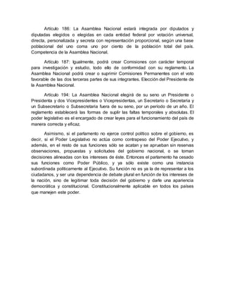 Artículo 186: La Asamblea Nacional estará integrada por diputados y
diputadas elegidos o elegidas en cada entidad federal por votación universal,
directa, personalizada y secreta con representación proporcional, según una base
poblacional del uno coma uno por ciento de la población total del país.
Competencia de la Asamblea Nacional.
Artículo 187: Igualmente, podrá crear Comisiones con carácter temporal
para investigación y estudio, todo ello de conformidad con su reglamento. La
Asamblea Nacional podrá crear o suprimir Comisiones Permanentes con el voto
favorable de las dos terceras partes de sus integrantes. Elección del Presidente de
la Asamblea Nacional.
Artículo 194: La Asamblea Nacional elegirá de su seno un Presidente o
Presidenta y dos Vicepresidentes o Vicepresidentas, un Secretario o Secretaria y
un Subsecretario o Subsecretaria fuera de su seno, por un período de un año. El
reglamento establecerá las formas de suplir las faltas temporales y absolutas. El
poder legislativo es el encargado de crear leyes para el funcionamiento del país de
manera correcta y eficaz.
Asimismo, si el parlamento no ejerce control político sobre el gobierno, es
decir, si el Poder Legislativo no actúa como contrapeso del Poder Ejecutivo, y
además, en el resto de sus funciones sólo se acatan y se aprueban sin reservas
observaciones, propuestas y solicitudes del gobierno nacional, o se toman
decisiones alineadas con los intereses de éste. Entonces el parlamento ha cesado
sus funciones como Poder Público, y ya sólo existe como una instancia
subordinada políticamente al Ejecutivo. Su función no es ya la de representar a los
ciudadanos, y ser una dependencia de debate plural en función de los intereses de
la nación, sino de legitimar toda decisión del gobierno y darle una apariencia
democrática y constitucional. Constitucionalmente aplicable en todos los países
que manejen este poder.
 
