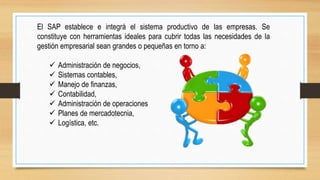 El SAP establece e integrá el sistema productivo de las empresas. Se
constituye con herramientas ideales para cubrir todas las necesidades de la
gestión empresarial sean grandes o pequeñas en torno a:
 Administración de negocios,
 Sistemas contables,
 Manejo de finanzas,
 Contabilidad,
 Administración de operaciones
 Planes de mercadotecnia,
 Logística, etc.
 