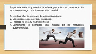 Proporciona productos y servicios de software para solucionar problemas en las
empresas que surgen del entorno competitivo mundial.
1. Los desarrollos de estrategias de satisfacción al cliente,
2. Las necesidades de innovación tecnológica,
3. Procesos de calidad y mejoras continuas
4. Cumplimiento de normalidad legal impuesta por las instituciones
gubernamentales.
 