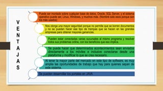 Puede ser montado sobre cualquier base de datos, Oracle, SQL Server, y el sistema
operativo puede ser, Linux, Windows, y muchos más. (Nombré solo esos porque son
los más usados)
Nos otorga una mayor seguridad porque no permite que se borren documentos
y no se puedan hacer ese tipo de trampas que se hacen en las grandes
empresas para obtener mayores ganancias.
Pueden estar conectadas varias sucursales al mismo programa y resolver
todos sus problemas online, con los beneficios que eso implica.
Se puede hacer que determinados acontecimientos sean enviados
directamente a los móviles e inclusive conectarse desde una
plataforma y modificar lo que se crea necesario.
Al tener la mayor parte del mercado en este tipo de software, es muy
amplia las oportunidades de trabajo que hay para quienes sepan de
este sistema.
Se pueden desarrollar los portales en JAVA
V
E
N
T
A
J
A
S
 